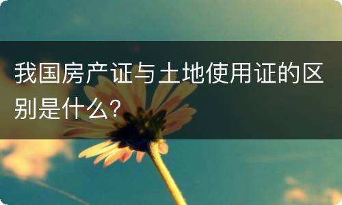 我国房产证与土地使用证的区别是什么？