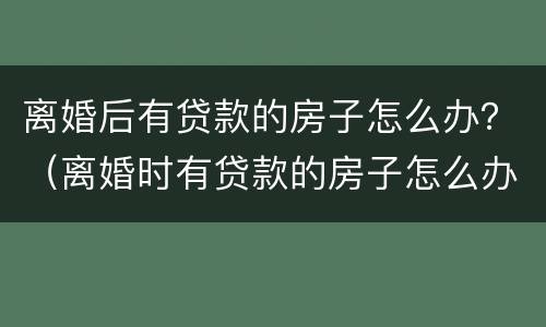 离婚后有贷款的房子怎么办？（离婚时有贷款的房子怎么办）