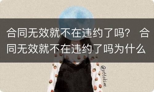 合同无效就不在违约了吗？ 合同无效就不在违约了吗为什么