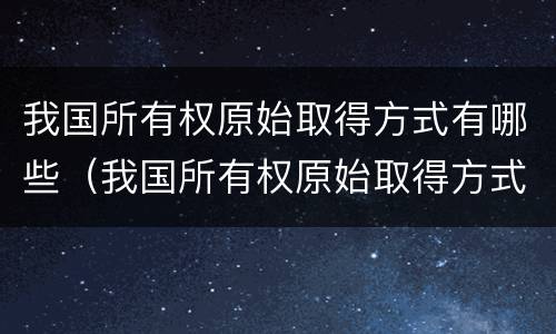 我国所有权原始取得方式有哪些（我国所有权原始取得方式有哪些变化）