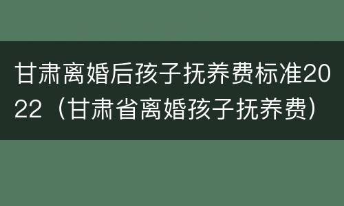 甘肃离婚后孩子抚养费标准2022（甘肃省离婚孩子抚养费）