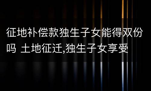 征地补偿款独生子女能得双份吗 土地征迁,独生子女享受
