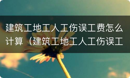 建筑工地工人工伤误工费怎么计算（建筑工地工人工伤误工费怎么计算出来的）