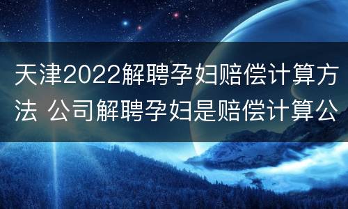 天津2022解聘孕妇赔偿计算方法 公司解聘孕妇是赔偿计算公式