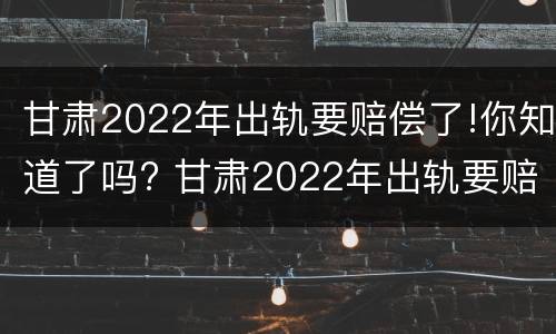 甘肃2022年出轨要赔偿了!你知道了吗? 甘肃2022年出轨要赔偿了!你知道了吗视频