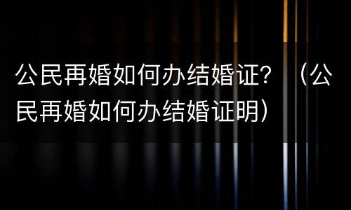 公民再婚如何办结婚证？（公民再婚如何办结婚证明）