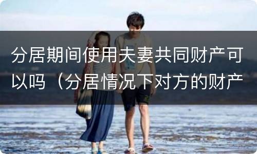 分居期间使用夫妻共同财产可以吗（分居情况下对方的财产可以干涉吗）