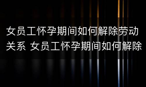女员工怀孕期间如何解除劳动关系 女员工怀孕期间如何解除劳动关系合同