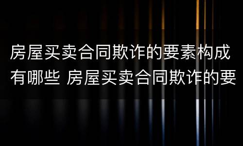 房屋买卖合同欺诈的要素构成有哪些 房屋买卖合同欺诈的要素构成有哪些条件