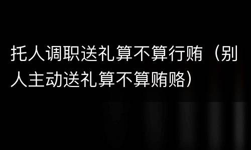 托人调职送礼算不算行贿（别人主动送礼算不算贿赂）