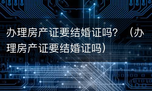办理房产证要结婚证吗？（办理房产证要结婚证吗）
