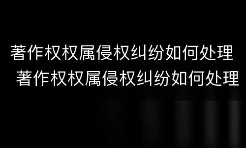 著作权权属侵权纠纷如何处理 著作权权属侵权纠纷如何处理好
