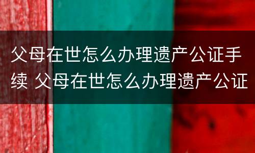 父母在世怎么办理遗产公证手续 父母在世怎么办理遗产公证手续流程