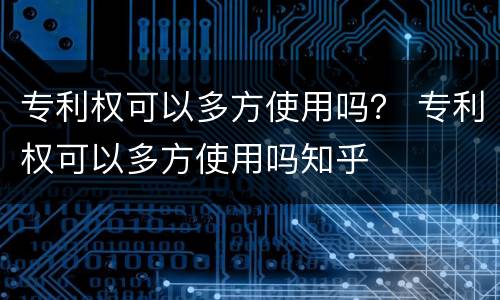 专利权可以多方使用吗？ 专利权可以多方使用吗知乎