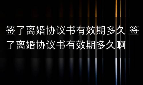 签了离婚协议书有效期多久 签了离婚协议书有效期多久啊