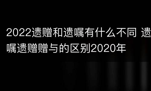 2022遗赠和遗嘱有什么不同 遗嘱遗赠赠与的区别2020年