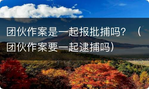 团伙作案是一起报批捕吗？（团伙作案要一起逮捕吗）