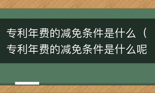 专利年费的减免条件是什么（专利年费的减免条件是什么呢）
