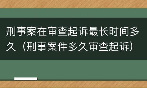 刑事案在审查起诉最长时间多久（刑事案件多久审查起诉）