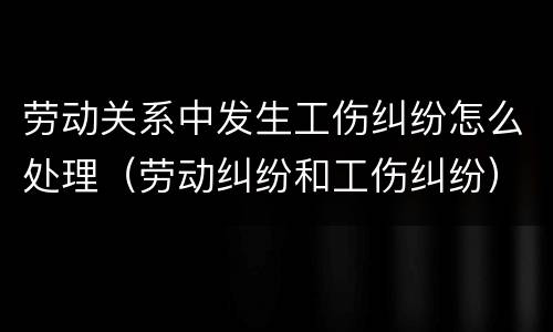劳动关系中发生工伤纠纷怎么处理（劳动纠纷和工伤纠纷）