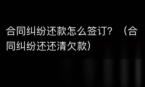 合同纠纷还款怎么签订？（合同纠纷还还清欠款）