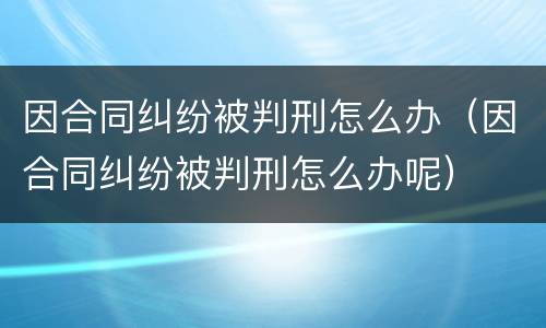 因合同纠纷被判刑怎么办（因合同纠纷被判刑怎么办呢）