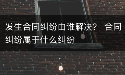 发生合同纠纷由谁解决？ 合同纠纷属于什么纠纷