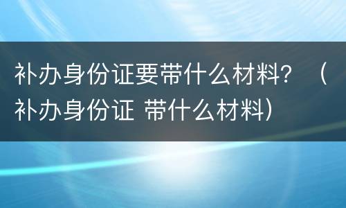 补办身份证要带什么材料？（补办身份证 带什么材料）