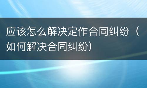 应该怎么解决定作合同纠纷（如何解决合同纠纷）
