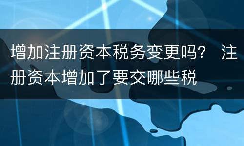 增加注册资本税务变更吗？ 注册资本增加了要交哪些税
