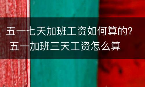 五一七天加班工资如何算的？ 五一加班三天工资怎么算