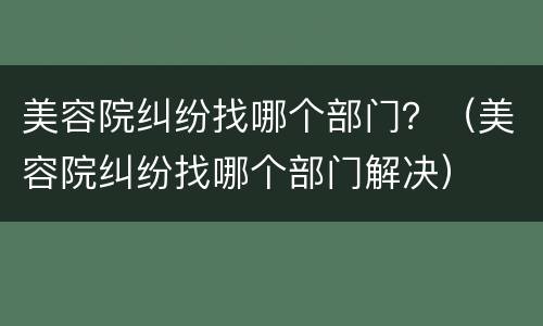 美容院纠纷找哪个部门？（美容院纠纷找哪个部门解决）
