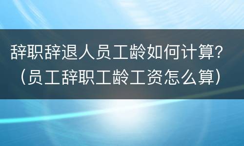 辞职辞退人员工龄如何计算？（员工辞职工龄工资怎么算）