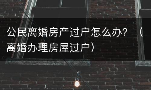 公民离婚房产过户怎么办？（离婚办理房屋过户）