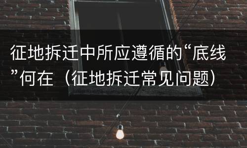 征地拆迁中所应遵循的“底线”何在（征地拆迁常见问题）