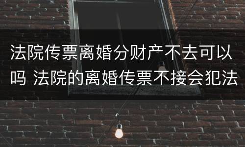 法院传票离婚分财产不去可以吗 法院的离婚传票不接会犯法吗