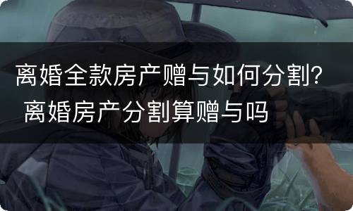 离婚全款房产赠与如何分割？ 离婚房产分割算赠与吗