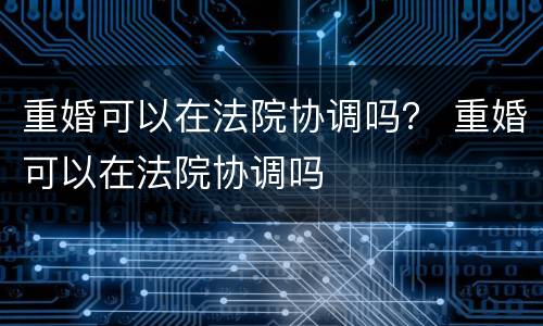 重婚可以在法院协调吗？ 重婚可以在法院协调吗