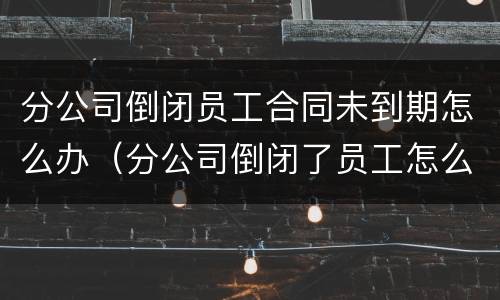 分公司倒闭员工合同未到期怎么办（分公司倒闭了员工怎么办）