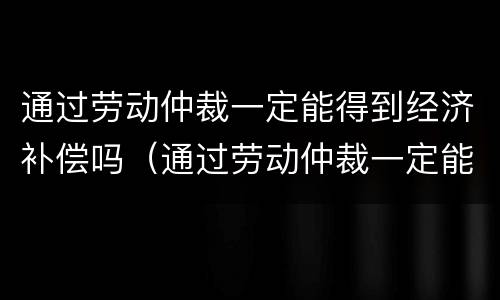 通过劳动仲裁一定能得到经济补偿吗（通过劳动仲裁一定能得到经济补偿吗为什么）
