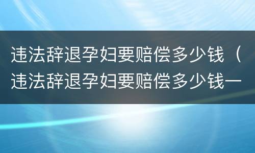 违法辞退孕妇要赔偿多少钱（违法辞退孕妇要赔偿多少钱一个月）