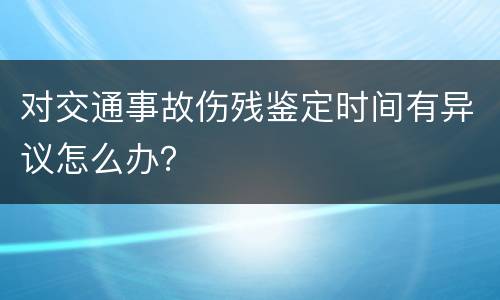 对交通事故伤残鉴定时间有异议怎么办？