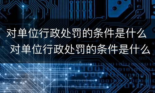 对单位行政处罚的条件是什么 对单位行政处罚的条件是什么呢