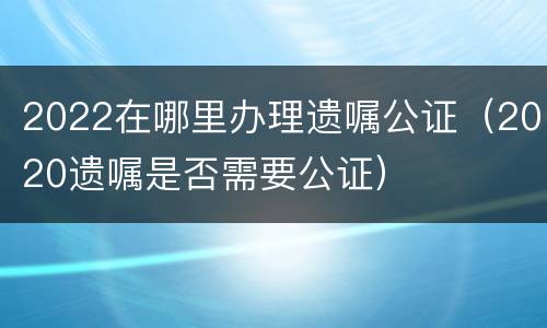 2022在哪里办理遗嘱公证（2020遗嘱是否需要公证）