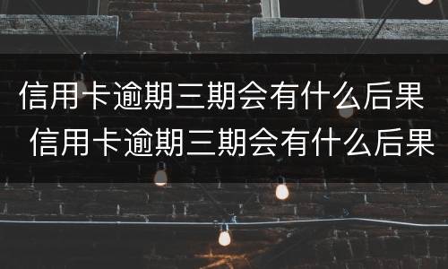 信用卡逾期三期会有什么后果 信用卡逾期三期会有什么后果嘛