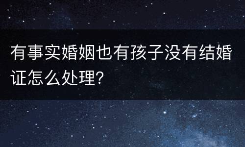 有事实婚姻也有孩子没有结婚证怎么处理？
