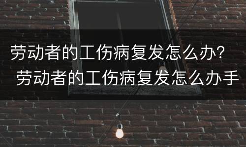 劳动者的工伤病复发怎么办？ 劳动者的工伤病复发怎么办手续