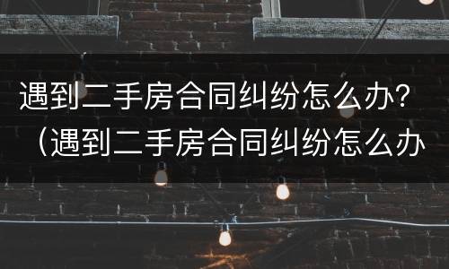 遇到二手房合同纠纷怎么办？（遇到二手房合同纠纷怎么办呢）
