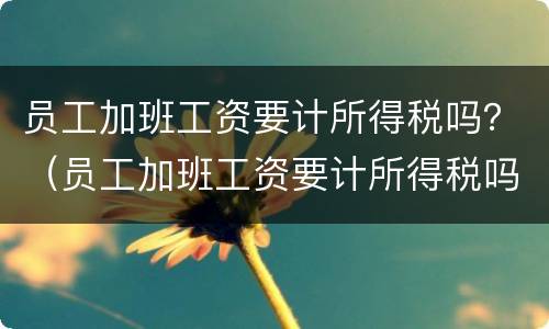 员工加班工资要计所得税吗？（员工加班工资要计所得税吗为什么）