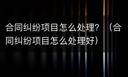 合同纠纷项目怎么处理？（合同纠纷项目怎么处理好）